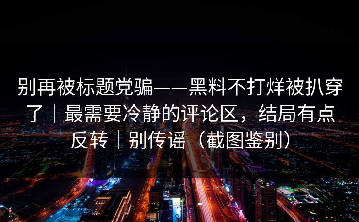 别再被标题党骗——黑料不打烊被扒穿了｜最需要冷静的评论区，结局有点反转｜别传谣（截图鉴别）