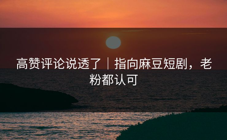 高赞评论说透了｜指向麻豆短剧，老粉都认可