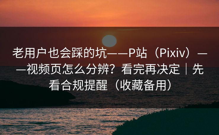 老用户也会踩的坑——P站（Pixiv）——视频页怎么分辨？看完再决定｜先看合规提醒（收藏备用）