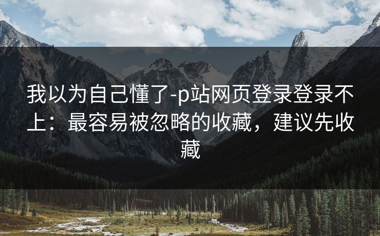 我以为自己懂了-p站网页登录登录不上：最容易被忽略的收藏，建议先收藏
