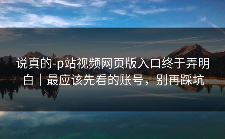 说真的-p站视频网页版入口终于弄明白｜最应该先看的账号，别再踩坑