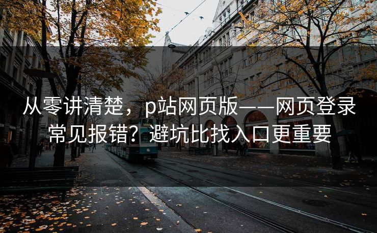 从零讲清楚，p站网页版——网页登录常见报错？避坑比找入口更重要