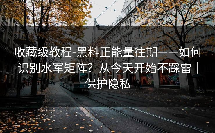 收藏级教程-黑料正能量往期——如何识别水军矩阵？从今天开始不踩雷｜保护隐私