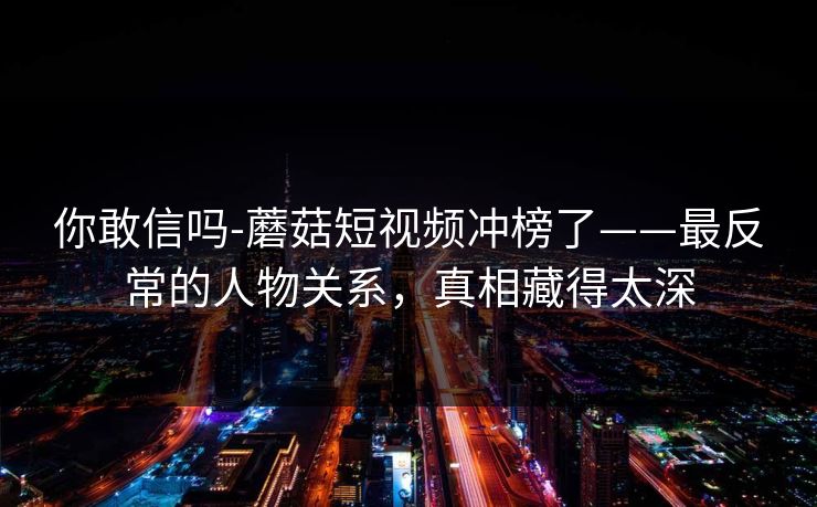 你敢信吗-蘑菇短视频冲榜了——最反常的人物关系，真相藏得太深