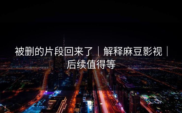 被删的片段回来了｜解释麻豆影视｜后续值得等