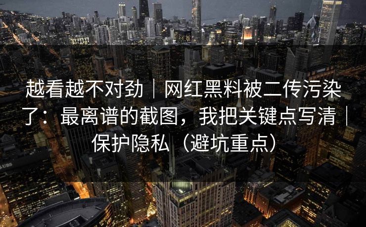 越看越不对劲｜网红黑料被二传污染了：最离谱的截图，我把关键点写清｜保护隐私（避坑重点）