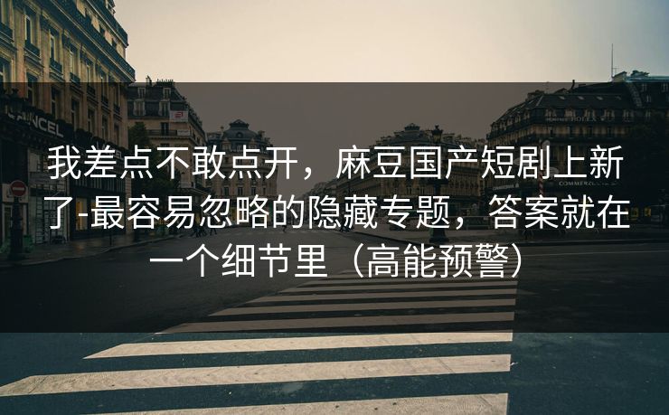 我差点不敢点开，麻豆国产短剧上新了-最容易忽略的隐藏专题，答案就在一个细节里（高能预警）