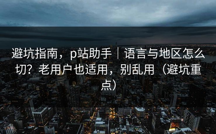 避坑指南，p站助手｜语言与地区怎么切？老用户也适用，别乱用（避坑重点）