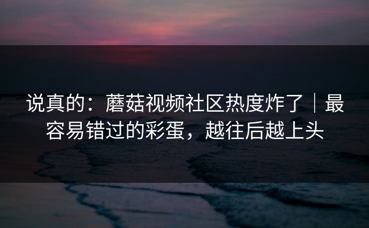 说真的：蘑菇视频社区热度炸了｜最容易错过的彩蛋，越往后越上头