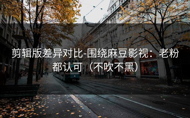 剪辑版差异对比-围绕麻豆影视：老粉都认可（不吹不黑）