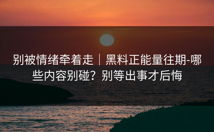 别被情绪牵着走｜黑料正能量往期-哪些内容别碰？别等出事才后悔