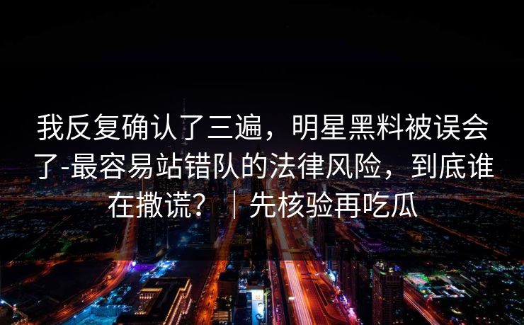 我反复确认了三遍，明星黑料被误会了-最容易站错队的法律风险，到底谁在撒谎？｜先核验再吃瓜