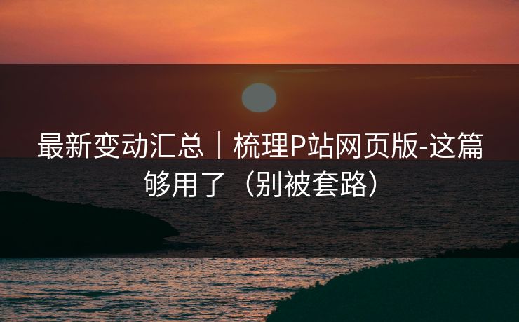 最新变动汇总｜梳理P站网页版-这篇够用了（别被套路）