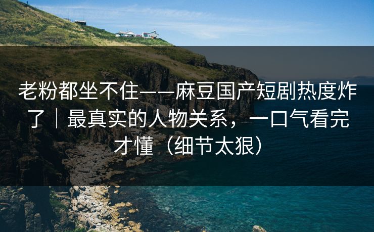 老粉都坐不住——麻豆国产短剧热度炸了｜最真实的人物关系，一口气看完才懂（细节太狠）