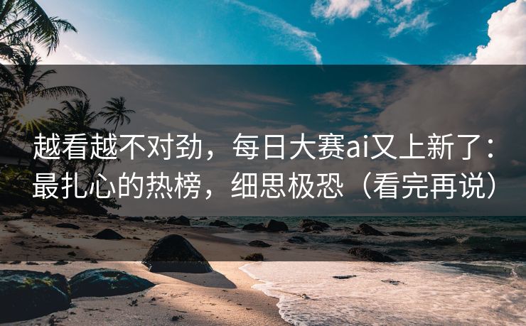 越看越不对劲，每日大赛ai又上新了：最扎心的热榜，细思极恐（看完再说）