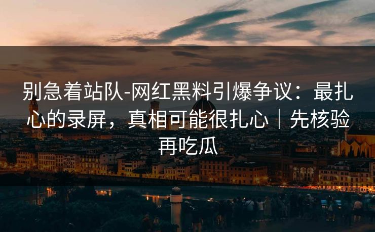 别急着站队-网红黑料引爆争议：最扎心的录屏，真相可能很扎心｜先核验再吃瓜