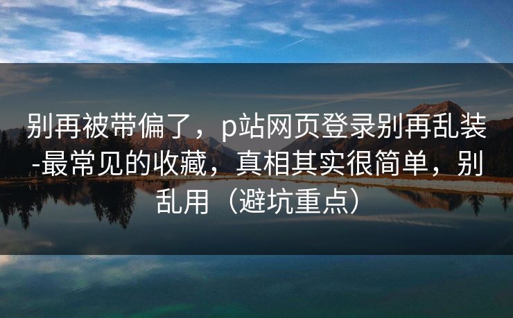别再被带偏了，p站网页登录别再乱装-最常见的收藏，真相其实很简单，别乱用（避坑重点）