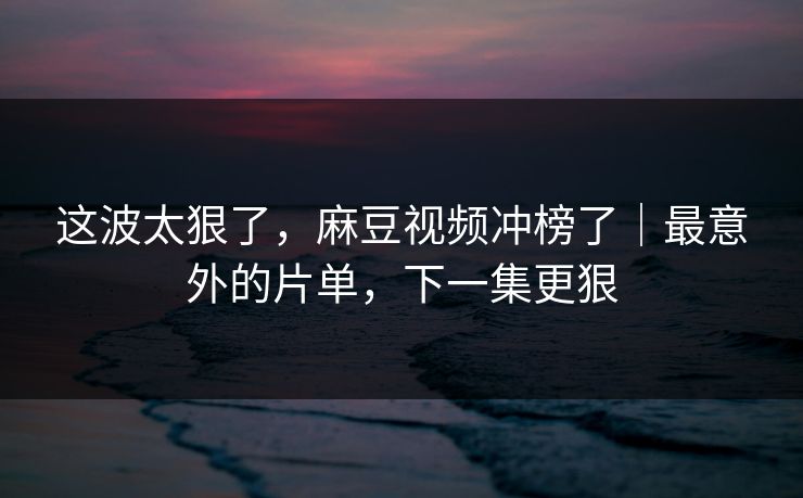 这波太狠了，麻豆视频冲榜了｜最意外的片单，下一集更狠