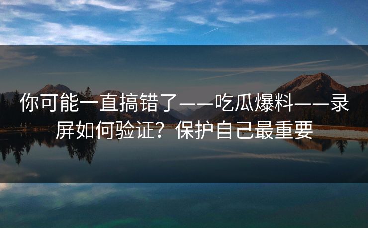 你可能一直搞错了——吃瓜爆料——录屏如何验证？保护自己最重要