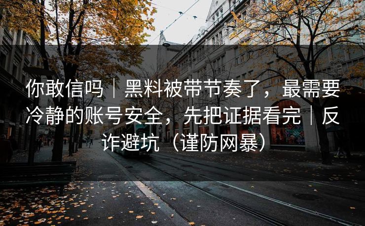 你敢信吗｜黑料被带节奏了，最需要冷静的账号安全，先把证据看完｜反诈避坑（谨防网暴）