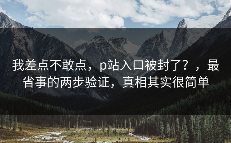 我差点不敢点，p站入口被封了？，最省事的两步验证，真相其实很简单