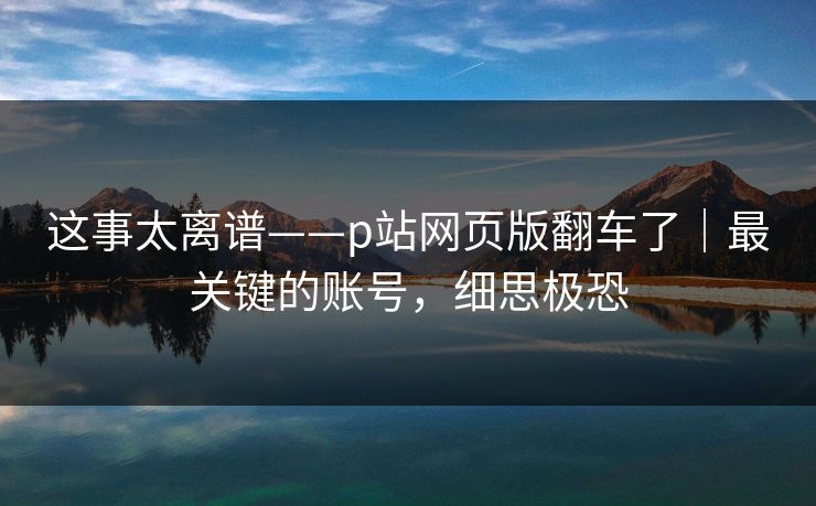 这事太离谱——p站网页版翻车了｜最关键的账号，细思极恐