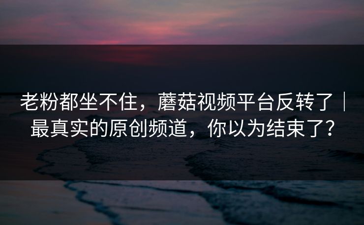 老粉都坐不住，蘑菇视频平台反转了｜最真实的原创频道，你以为结束了？