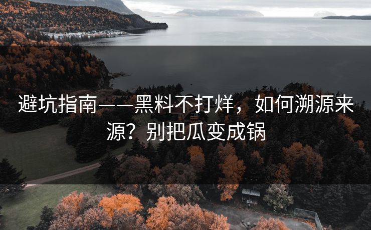避坑指南——黑料不打烊，如何溯源来源？别把瓜变成锅