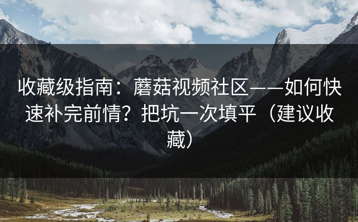 收藏级指南：蘑菇视频社区——如何快速补完前情？把坑一次填平（建议收藏）