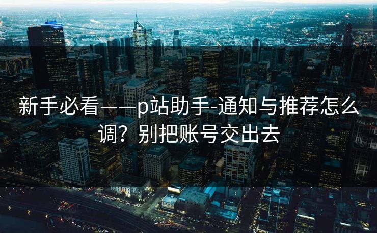 新手必看——p站助手-通知与推荐怎么调？别把账号交出去