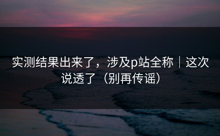 实测结果出来了，涉及p站全称｜这次说透了（别再传谣）