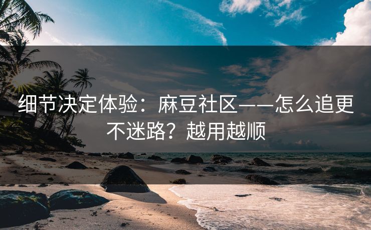 细节决定体验：麻豆社区——怎么追更不迷路？越用越顺