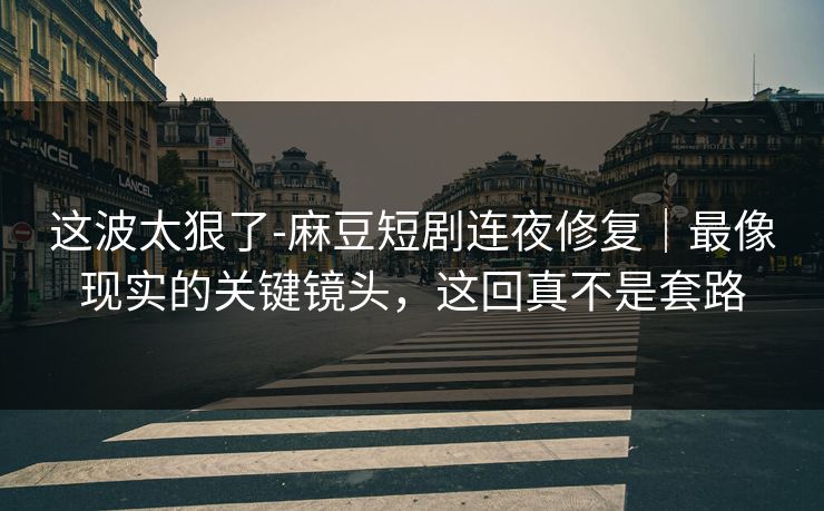 这波太狠了-麻豆短剧连夜修复｜最像现实的关键镜头，这回真不是套路