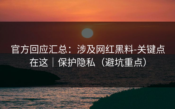 官方回应汇总：涉及网红黑料-关键点在这｜保护隐私（避坑重点）