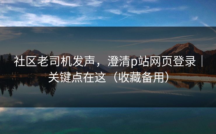 社区老司机发声，澄清p站网页登录｜关键点在这（收藏备用）