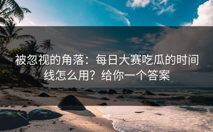 被忽视的角落：每日大赛吃瓜的时间线怎么用？给你一个答案