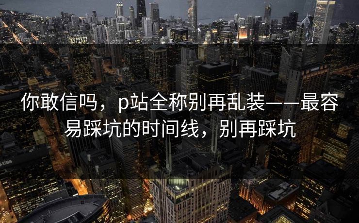 你敢信吗，p站全称别再乱装——最容易踩坑的时间线，别再踩坑