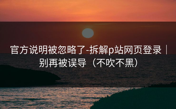 官方说明被忽略了-拆解p站网页登录｜别再被误导（不吹不黑）