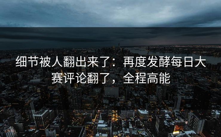 细节被人翻出来了：再度发酵每日大赛评论翻了，全程高能