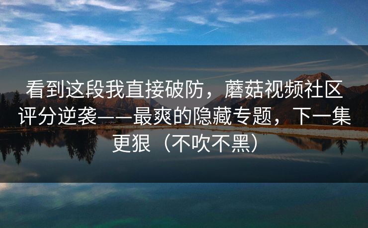 看到这段我直接破防，蘑菇视频社区评分逆袭——最爽的隐藏专题，下一集更狠（不吹不黑）