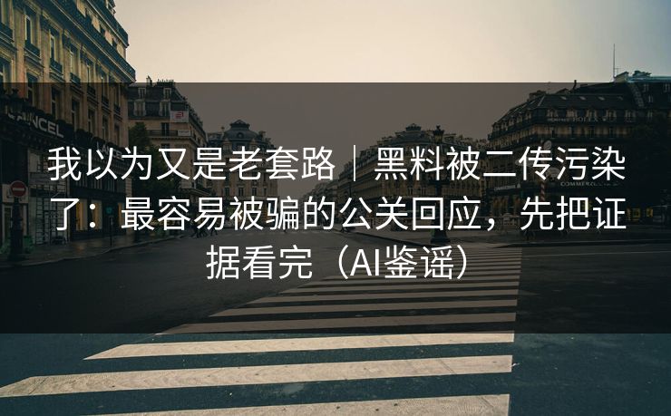 我以为又是老套路｜黑料被二传污染了：最容易被骗的公关回应，先把证据看完（AI鉴谣）