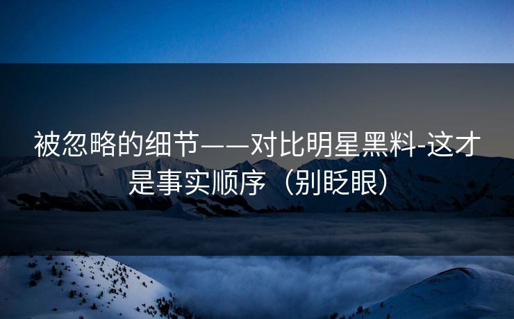 被忽略的细节——对比明星黑料-这才是事实顺序（别眨眼）