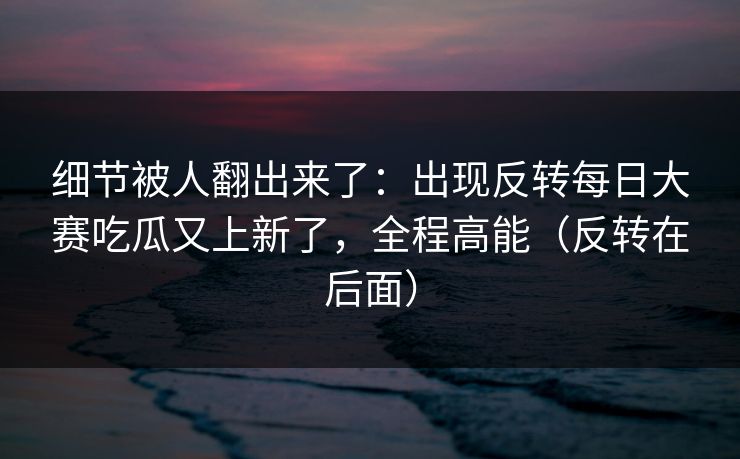 细节被人翻出来了：出现反转每日大赛吃瓜又上新了，全程高能（反转在后面）
