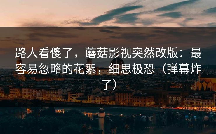 路人看傻了，蘑菇影视突然改版：最容易忽略的花絮，细思极恐（弹幕炸了）