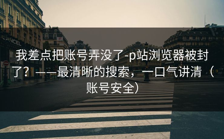 我差点把账号弄没了-p站浏览器被封了？——最清晰的搜索，一口气讲清（账号安全）