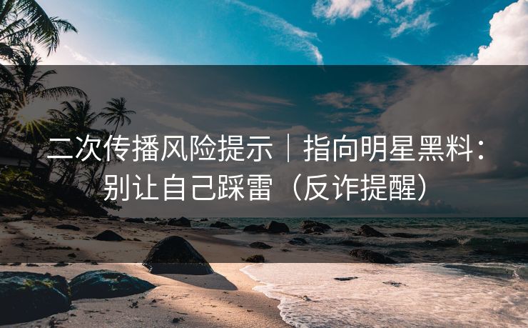 二次传播风险提示｜指向明星黑料：别让自己踩雷（反诈提醒）