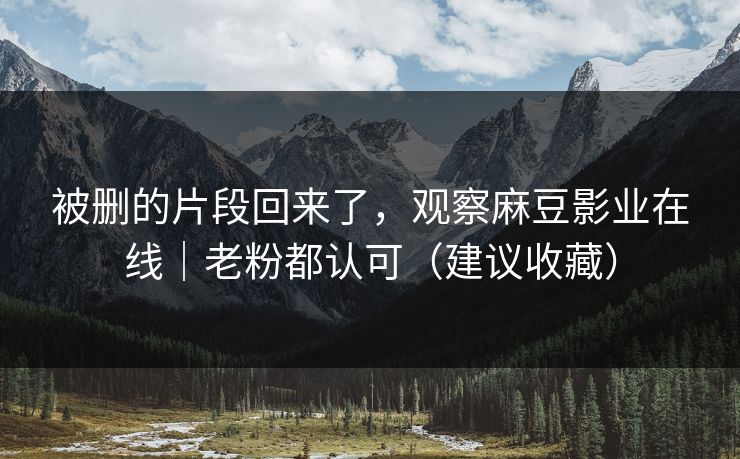 被删的片段回来了，观察麻豆影业在线｜老粉都认可（建议收藏）