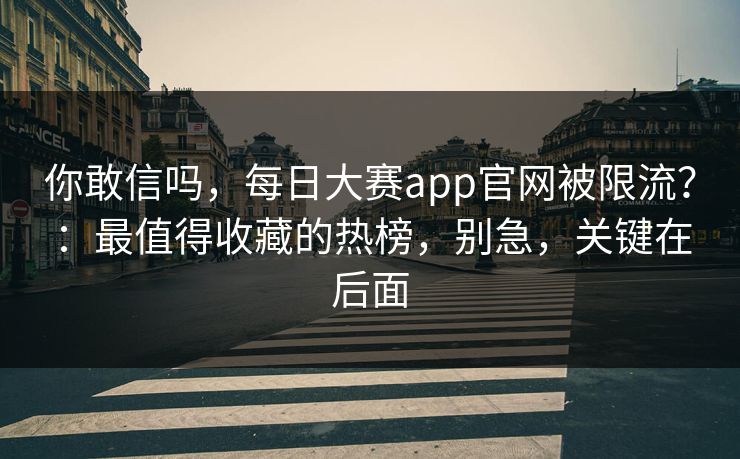 你敢信吗，每日大赛app官网被限流？：最值得收藏的热榜，别急，关键在后面