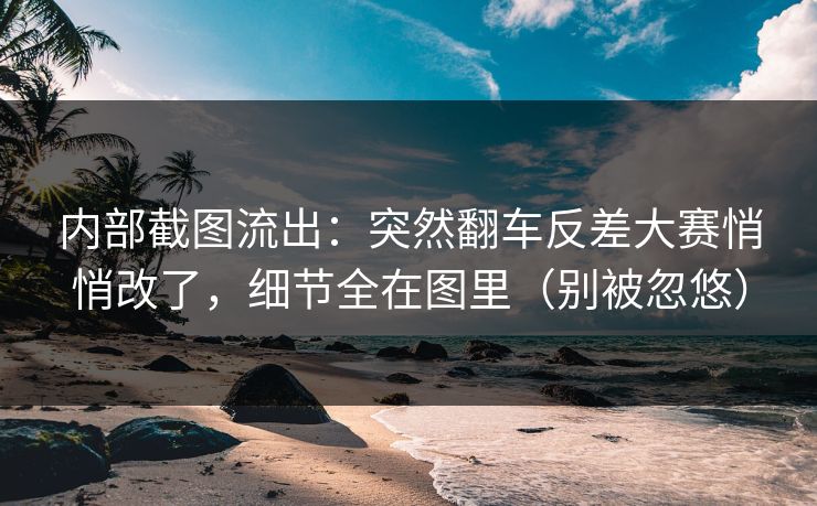 内部截图流出：突然翻车反差大赛悄悄改了，细节全在图里（别被忽悠）