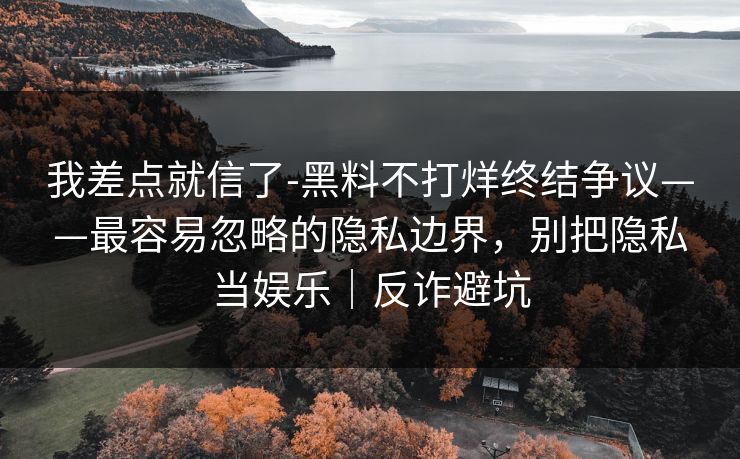 我差点就信了-黑料不打烊终结争议——最容易忽略的隐私边界，别把隐私当娱乐｜反诈避坑